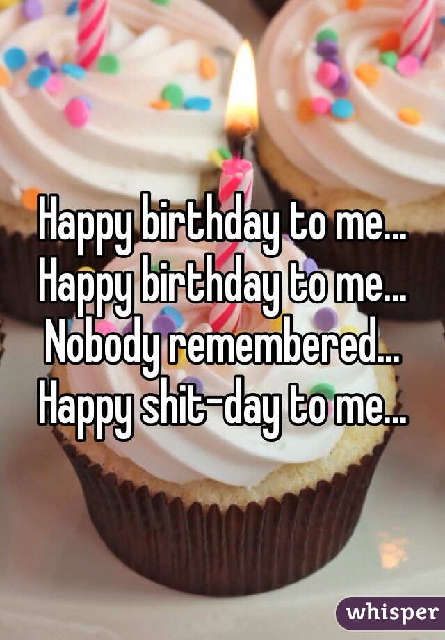 Happy birthday to me...
Happy birthday to me...
Nobody remembered...
Happy shit-day to me...