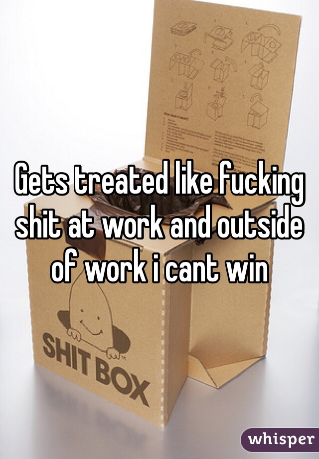 Gets treated like fucking shit at work and outside of work i cant win