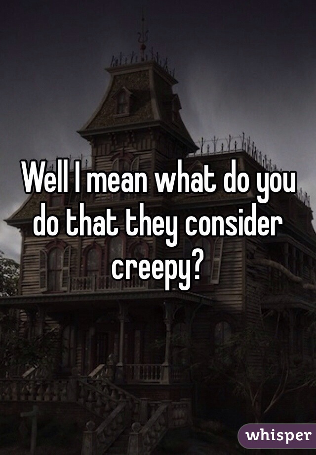 Well I mean what do you do that they consider creepy?