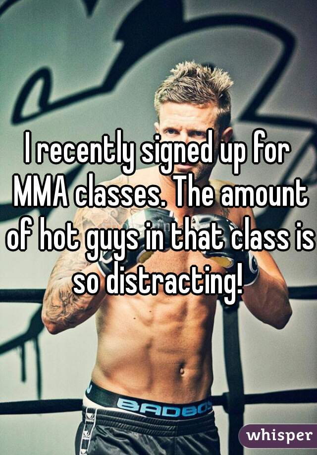 I recently signed up for MMA classes. The amount of hot guys in that class is so distracting! 