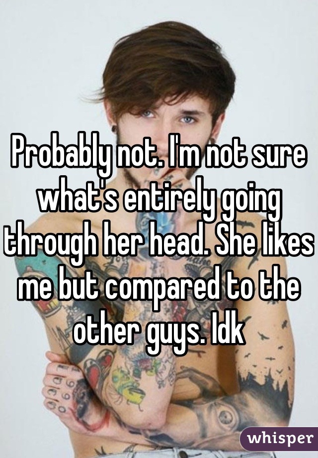 Probably not. I'm not sure what's entirely going through her head. She likes me but compared to the other guys. Idk