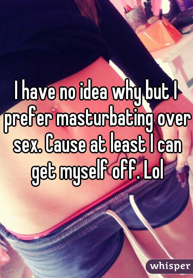 I have no idea why but I prefer masturbating over sex. Cause at least I can get myself off. Lol