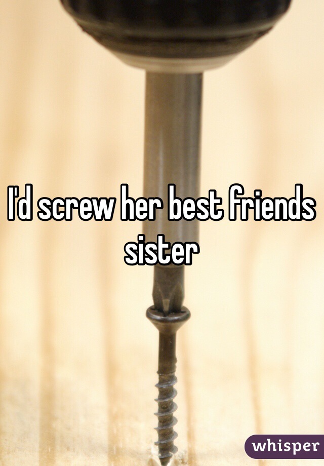 I'd screw her best friends sister 