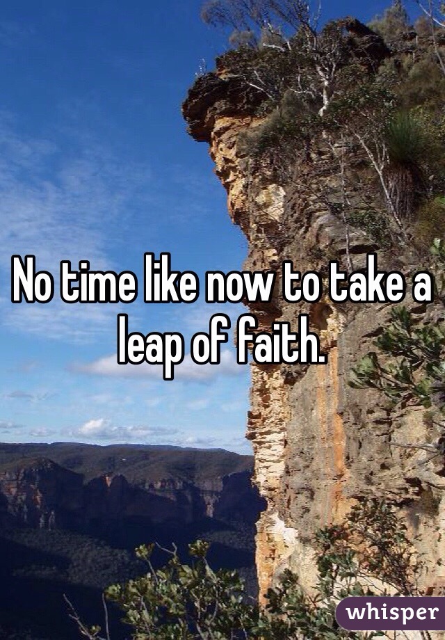 No time like now to take a leap of faith. 