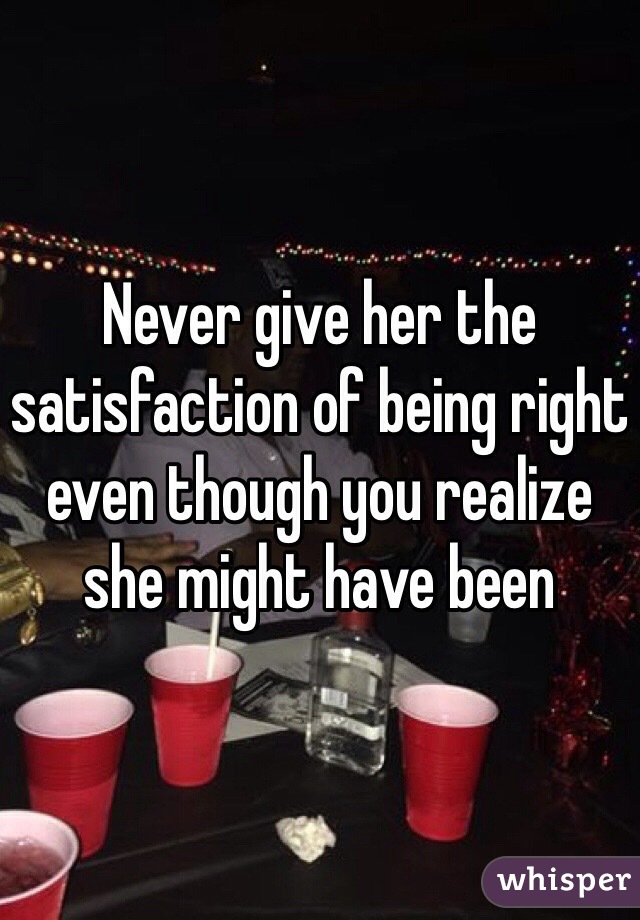 Never give her the satisfaction of being right even though you realize she might have been 