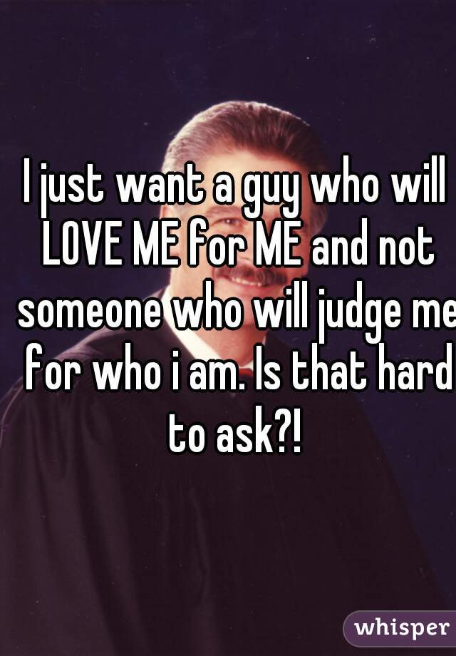 I just want a guy who will LOVE ME for ME and not someone who will judge me for who i am. Is that hard to ask?! 