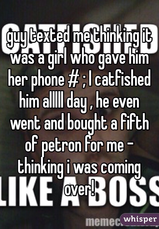 guy texted me thinking it was a girl who gave him her phone # ; I catfished him alllll day , he even went and bought a fifth of petron for me - thinking i was coming over! 