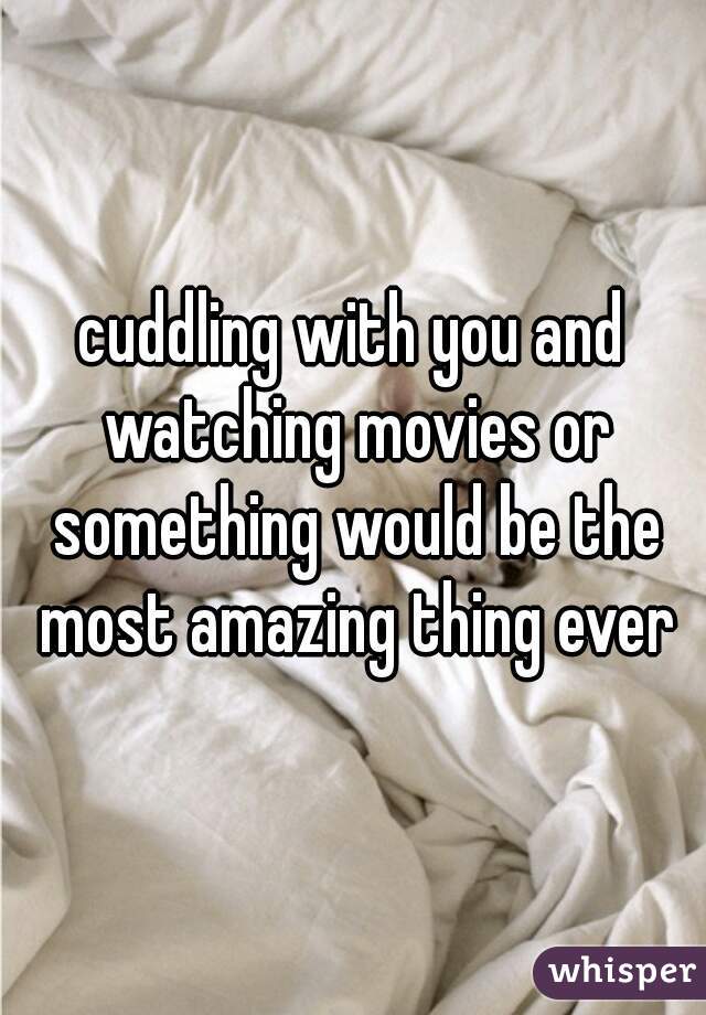 cuddling with you and watching movies or something would be the most amazing thing ever