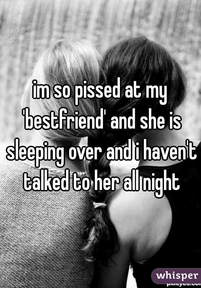 im so pissed at my 'bestfriend' and she is sleeping over and i haven't talked to her all night