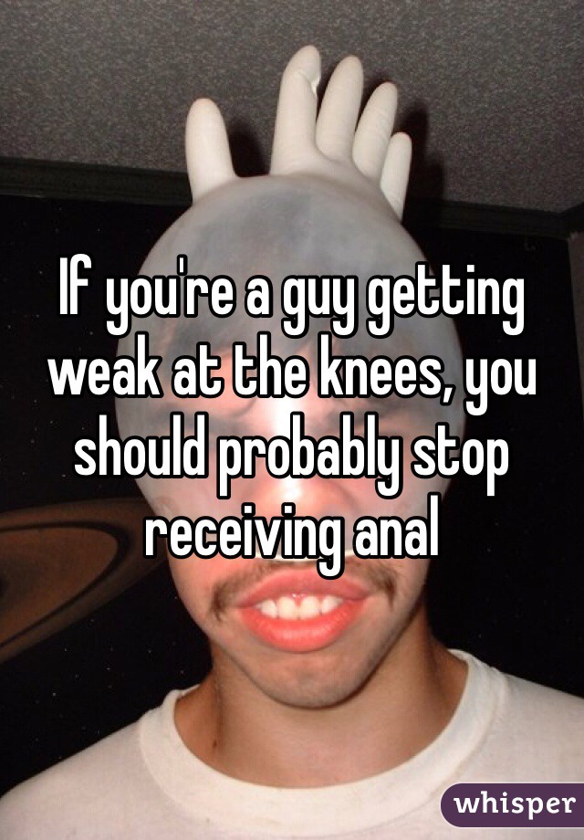 If you're a guy getting weak at the knees, you should probably stop receiving anal