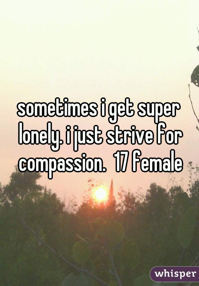 sometimes i get super lonely. i just strive for compassion.  17 female