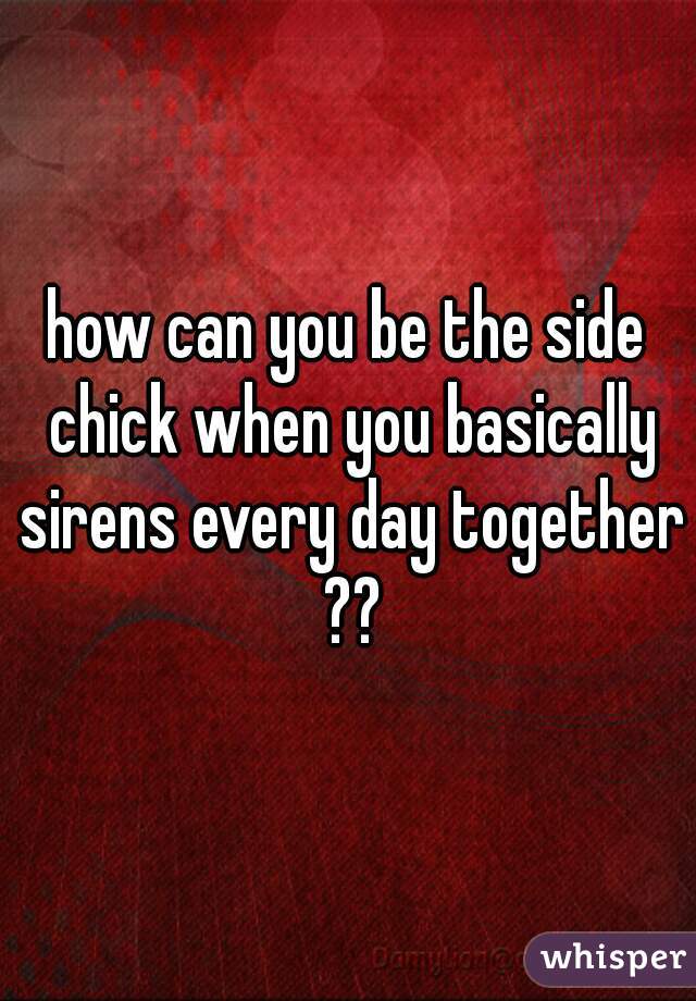 how can you be the side chick when you basically sirens every day together ??