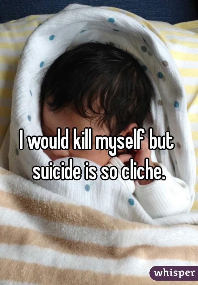 I would kill myself but suicide is so cliche.