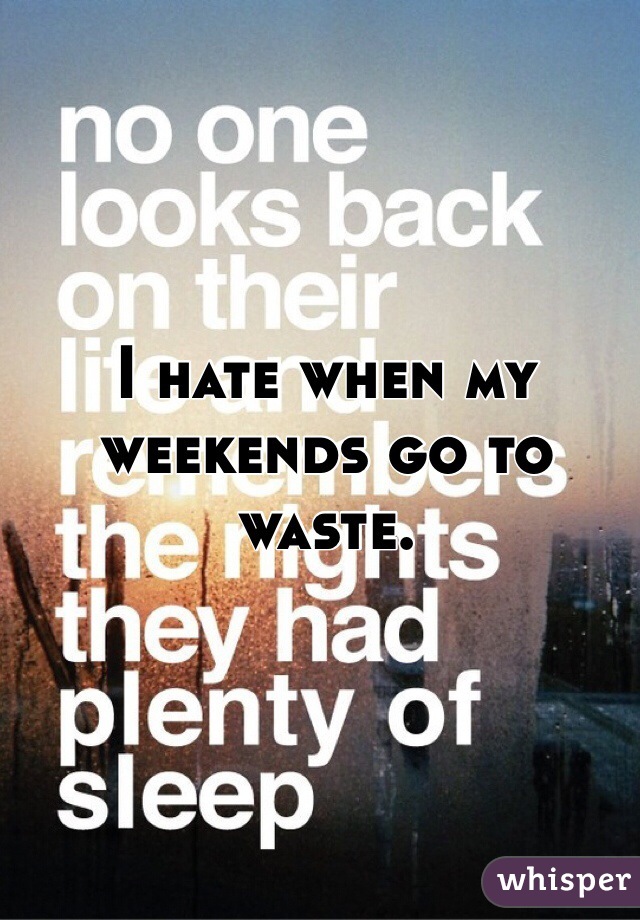 I hate when my weekends go to waste.