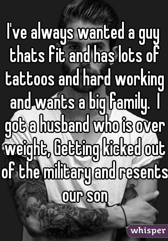 I've always wanted a guy thats fit and has lots of tattoos and hard working and wants a big family.  I got a husband who is over weight, Getting kicked out of the military and resents our son