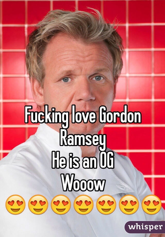 Fucking love Gordon Ramsey 
He is an OG
Wooow 
😍😍😍😍😍😍😍