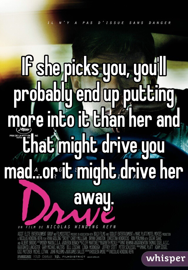 If she picks you, you'll probably end up putting more into it than her and that might drive you mad...or it might drive her away.