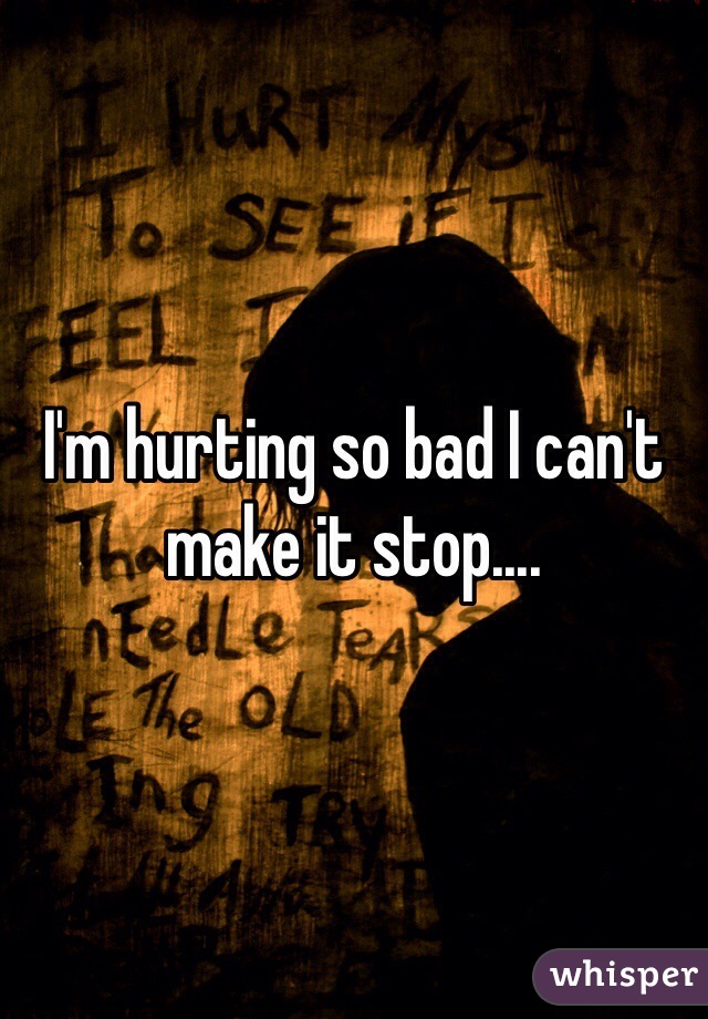 I'm hurting so bad I can't make it stop....