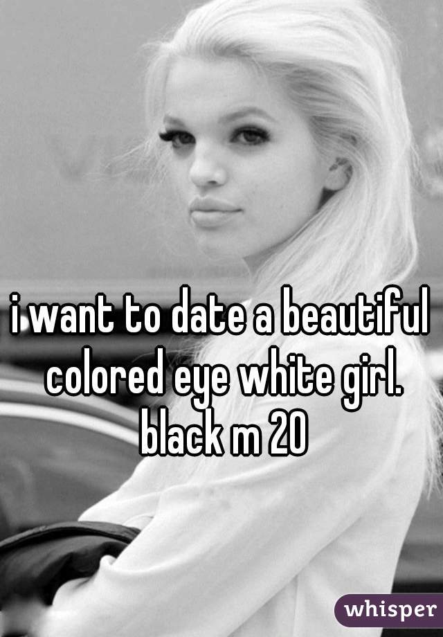 i want to date a beautiful colored eye white girl. black m 20