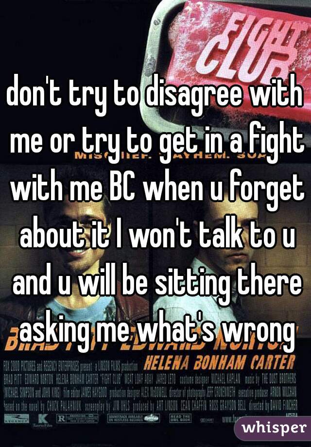 don't try to disagree with me or try to get in a fight with me BC when u forget about it I won't talk to u and u will be sitting there asking me what's wrong