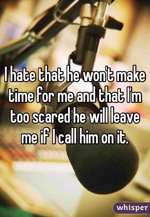 I hate that he won't make time for me and that I'm too scared he will leave me if I call him on it.