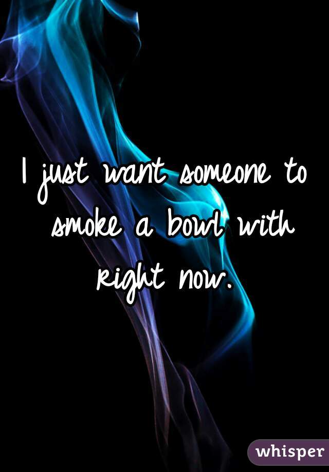 I just want someone to smoke a bowl with right now. 