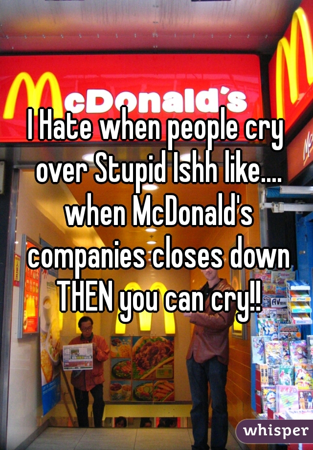 I Hate when people cry over Stupid Ishh like.... when McDonald's companies closes down THEN you can cry!!