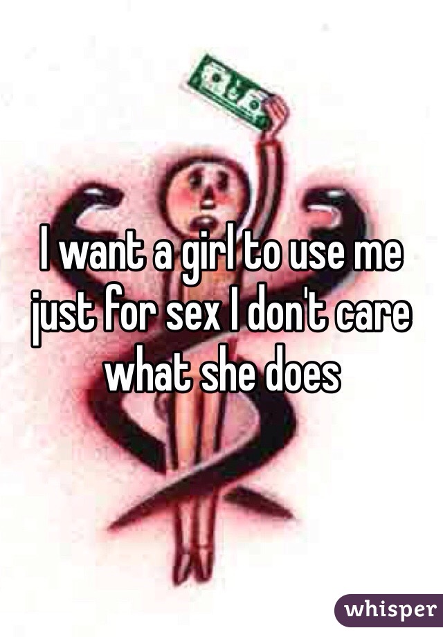 I want a girl to use me just for sex I don't care what she does