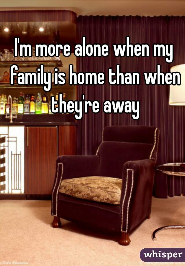 I'm more alone when my family is home than when they're away