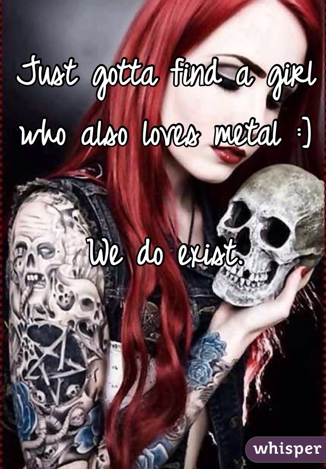 Just gotta find a girl who also loves metal :]

We do exist. 