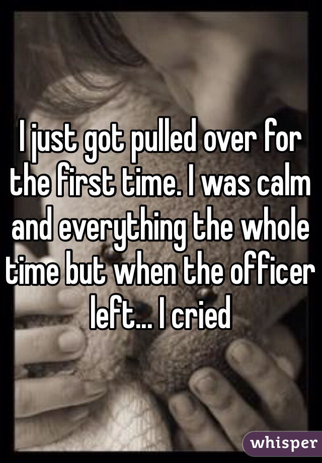 I just got pulled over for the first time. I was calm and everything the whole time but when the officer left... I cried