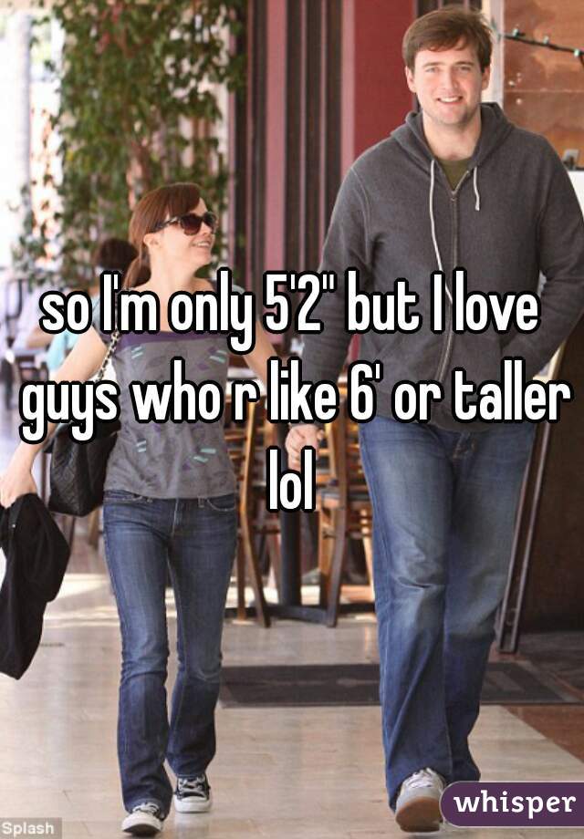 so I'm only 5'2" but I love guys who r like 6' or taller lol 