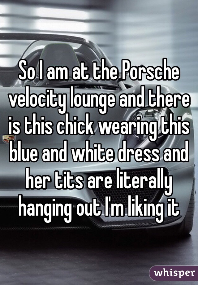 So I am at the Porsche velocity lounge and there is this chick wearing this blue and white dress and her tits are literally hanging out I'm liking it 