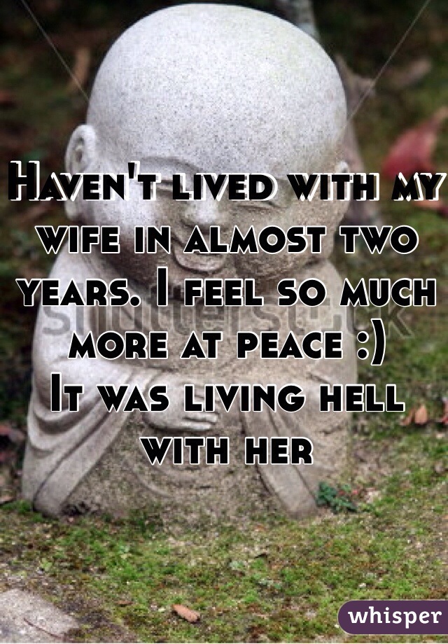 Haven't lived with my wife in almost two years. I feel so much more at peace :)
It was living hell with her 