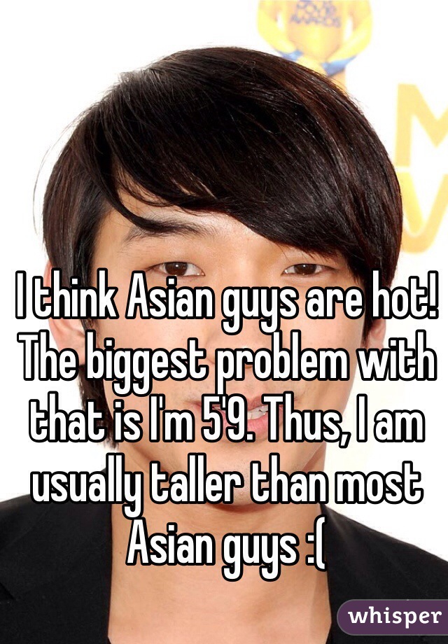 I think Asian guys are hot! The biggest problem with that is I'm 5'9. Thus, I am usually taller than most Asian guys :( 