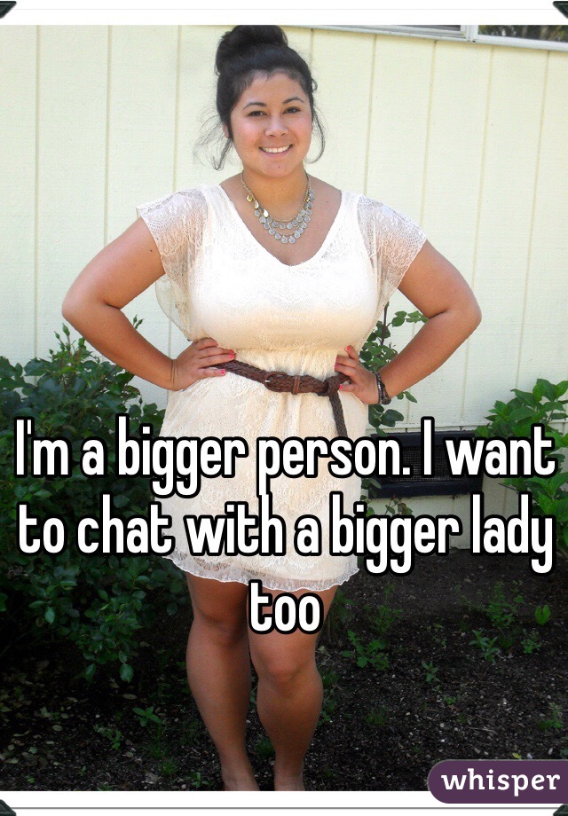 I'm a bigger person. I want to chat with a bigger lady too 