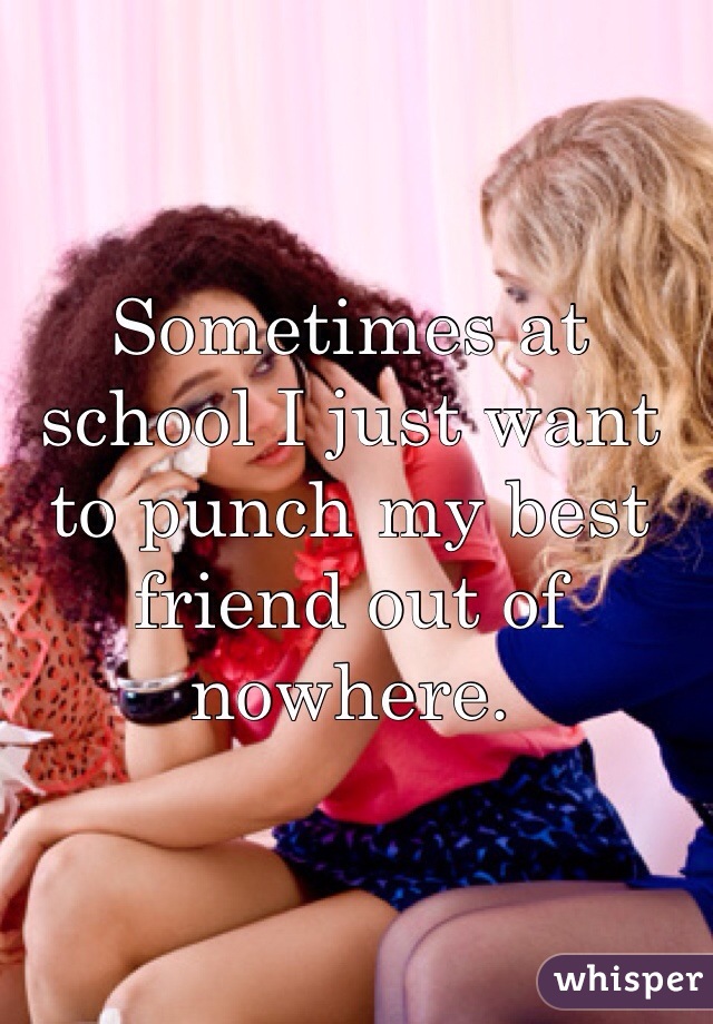 Sometimes at school I just want to punch my best friend out of nowhere.