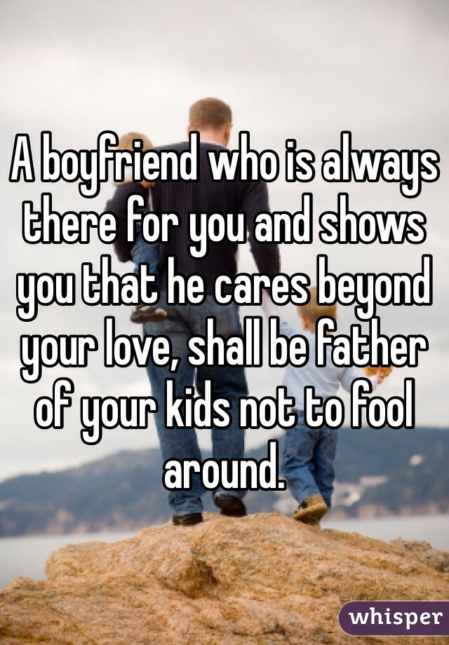 A boyfriend who is always there for you and shows you that he cares beyond your love, shall be father of your kids not to fool around.