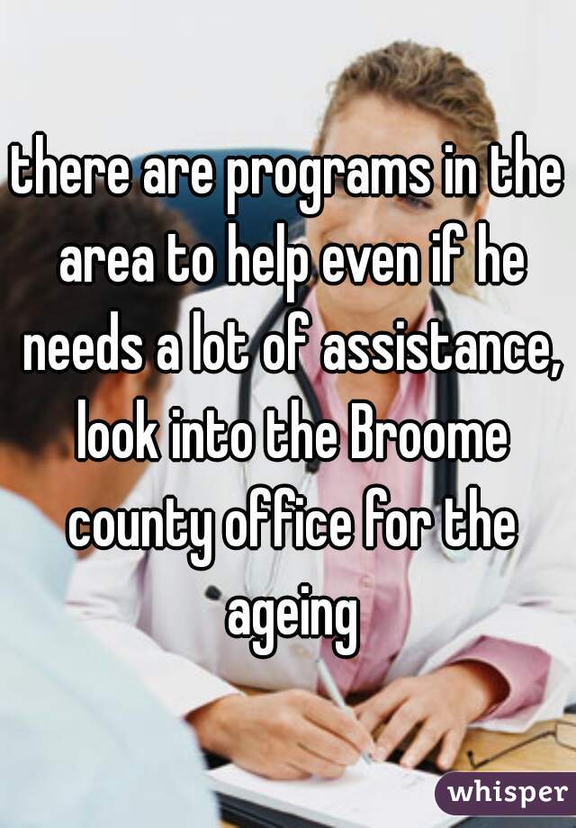 there are programs in the area to help even if he needs a lot of assistance, look into the Broome county office for the ageing