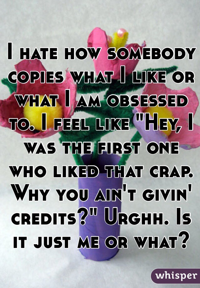 I hate how somebody copies what I like or what I am obsessed to. I feel like "Hey, I was the first one who liked that crap. Why you ain't givin' credits?" Urghh. Is it just me or what? 