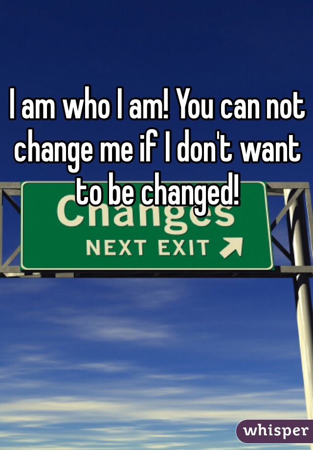 I am who I am! You can not change me if I don't want to be changed! 