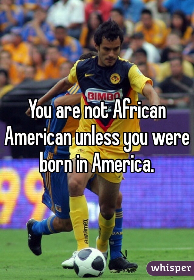 You are not African American unless you were born in America. 