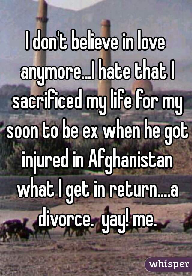 I don't believe in love anymore...I hate that I sacrificed my life for my soon to be ex when he got injured in Afghanistan what I get in return....a divorce.  yay! me.