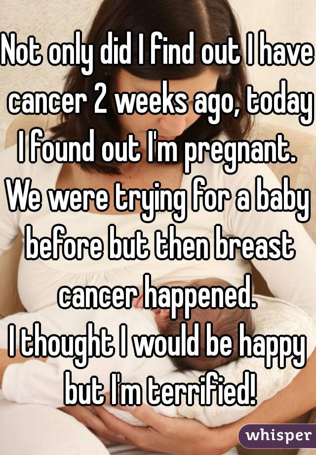 Not only did I find out I have cancer 2 weeks ago, today I found out I'm pregnant. 
We were trying for a baby before but then breast cancer happened. 
I thought I would be happy but I'm terrified!