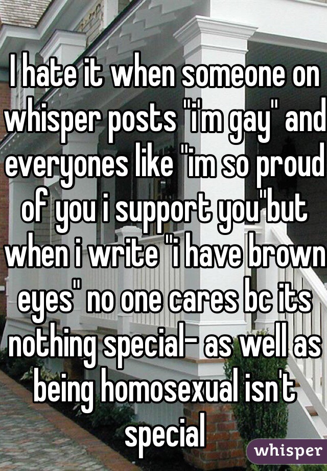 
I hate it when someone on whisper posts "i'm gay" and everyones like "im so proud of you i support you"but when i write "i have brown eyes" no one cares bc its nothing special- as well as being homosexual isn't special