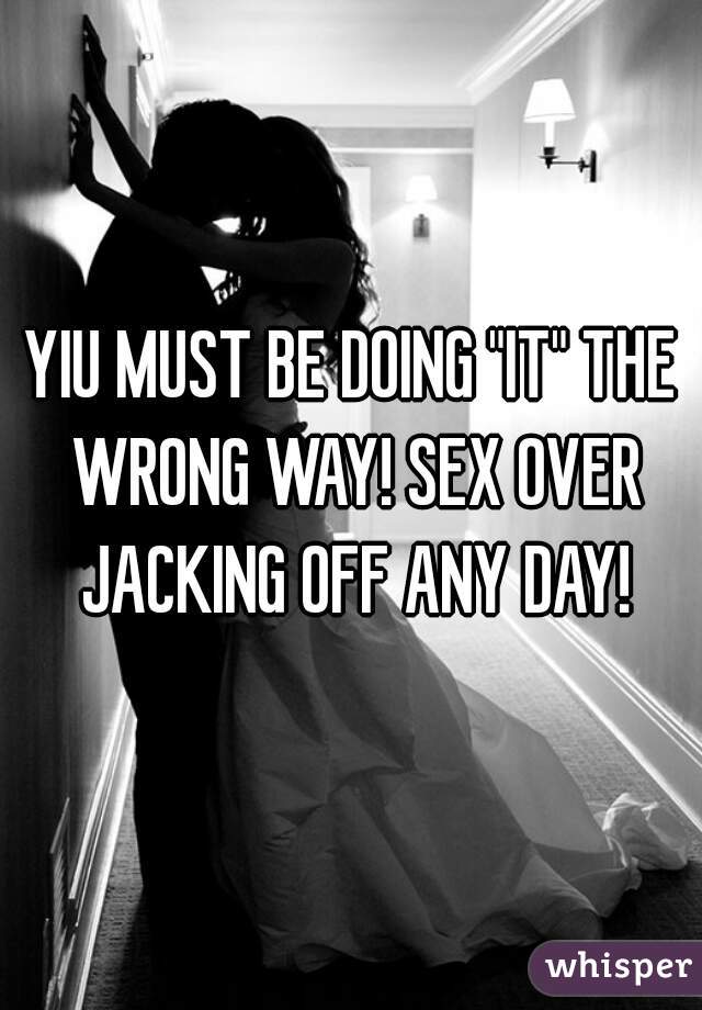 YIU MUST BE DOING "IT" THE WRONG WAY! SEX OVER JACKING OFF ANY DAY!