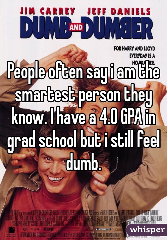 People often say i am the smartest person they know. I have a 4.0 GPA in grad school but i still feel dumb. 