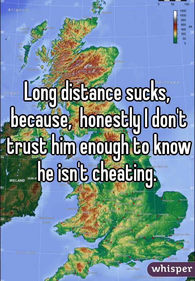 Long distance sucks, because,  honestly I don't trust him enough to know he isn't cheating. 