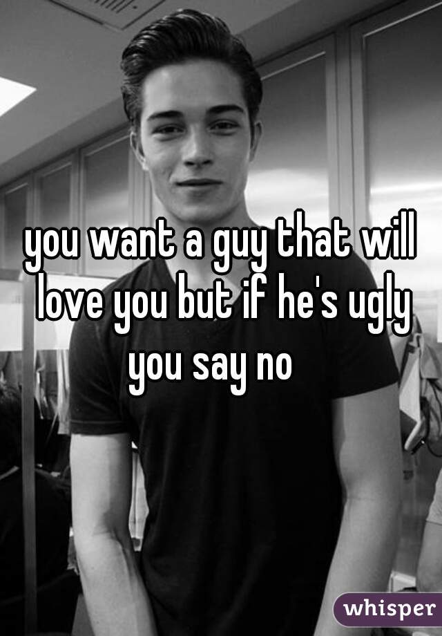 you want a guy that will love you but if he's ugly you say no   