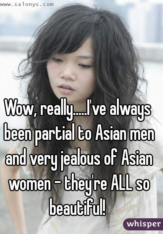 Wow, really.....I've always been partial to Asian men and very jealous of Asian women - they're ALL so beautiful! 